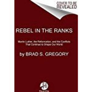Rebel in the Ranks: Martin Luther, the Reformation, and the Conflicts That Continue to Shape Our World