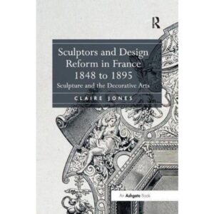 Sculptors and Design Reform in France, 1848 to 1895 Claire Jones 9781138548909