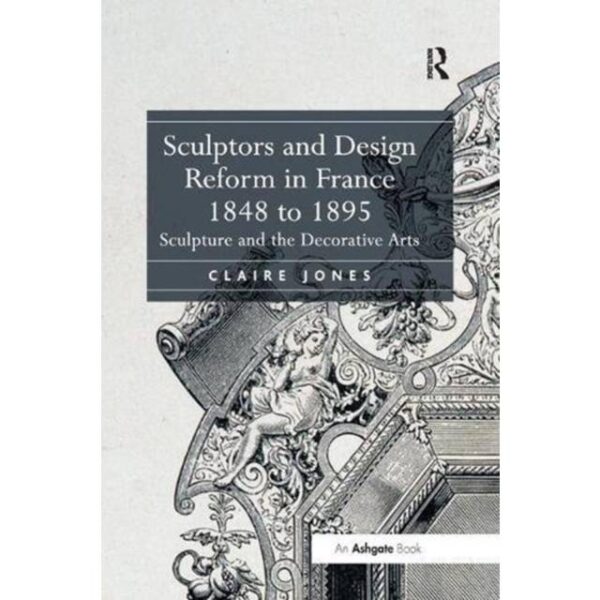 Sculptors and Design Reform in France, 1848 to 1895 Claire Jones 9781138548909